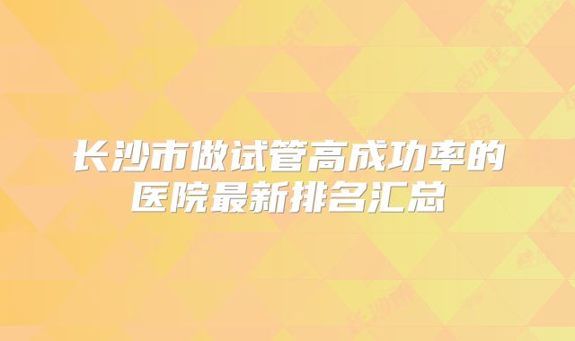 长沙市做试管高成功率的医院最新排名汇总