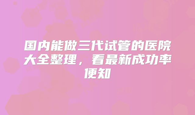 国内能做三代试管的医院大全整理,看最新成功率便知