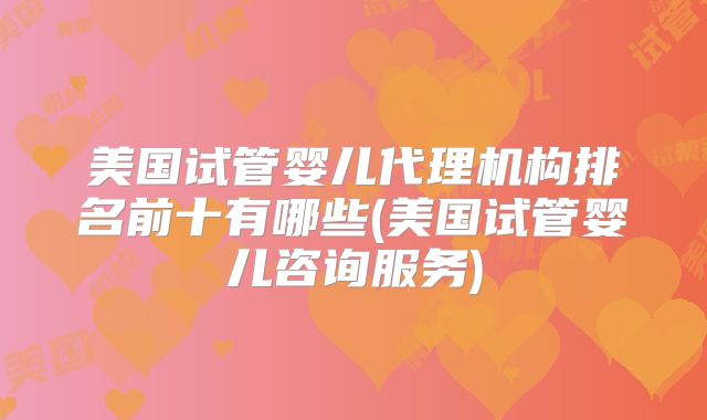 美国试管婴儿代理机构排名前十有哪些(美国试管婴儿咨询服务)