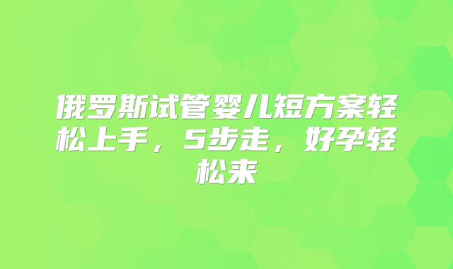 俄罗斯试管婴儿短方案轻松上手，5步走，好孕轻松来