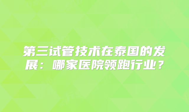 第三试管技术在泰国的发展：哪家医院领跑行业？