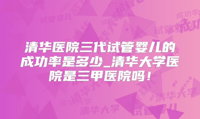 清华医院三代试管婴儿的成功率是多少_清华大学医院是三甲医院吗！