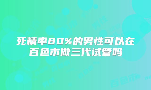 死精率80%的男性可以在百色市做三代试管吗