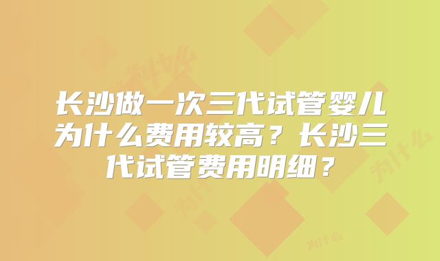 长沙做一次三代试管婴儿为什么费用较高?长沙三代试管费用明细?