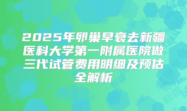 2025年卵巢早衰去新疆医科大学第一附属医院做三代试管费用明细及预估全解析