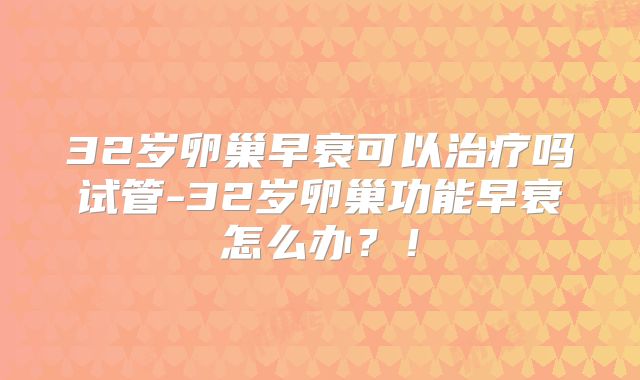 32岁卵巢早衰可以治疗吗试管-32岁卵巢功能早衰怎么办？！