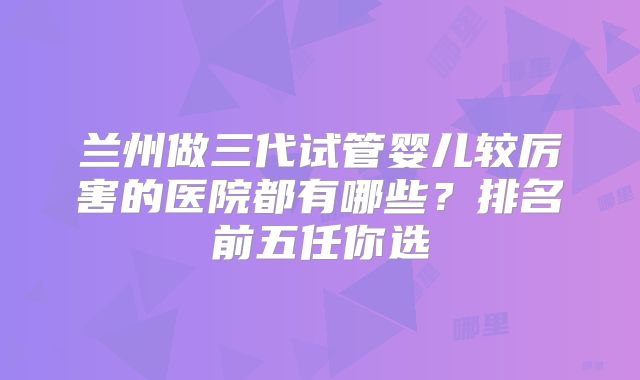 兰州做三代试管婴儿较厉害的医院都有哪些?排名前五任你选