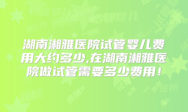 湖南湘雅医院试管婴儿费用大约多少,在湖南湘雅医院做试管需要多少费用！