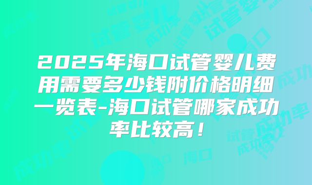 2025年海口试管婴儿费用需要多少钱附价格明细一览表-海口试管哪家成功率比较高！