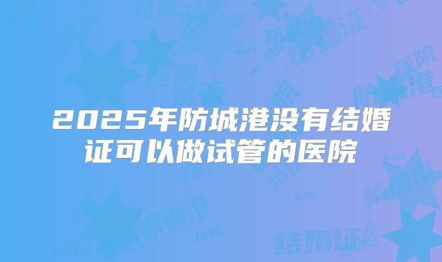2025年防城港没有结婚证可以做试管的医院