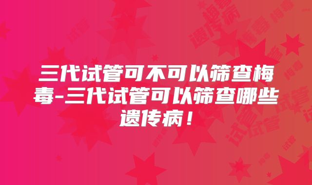 三代试管可不可以筛查梅毒-三代试管可以筛查哪些遗传病！