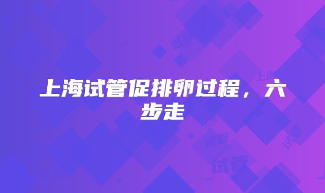 上海试管促排卵过程,六步走