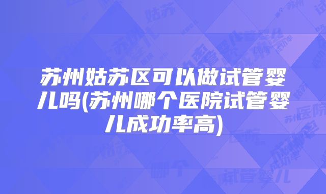 苏州姑苏区可以做试管婴儿吗(苏州哪个医院试管婴儿成功率高)