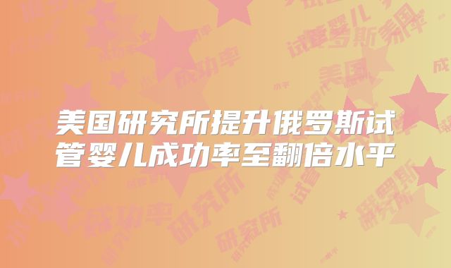 美国研究所提升俄罗斯试管婴儿成功率至翻倍水平