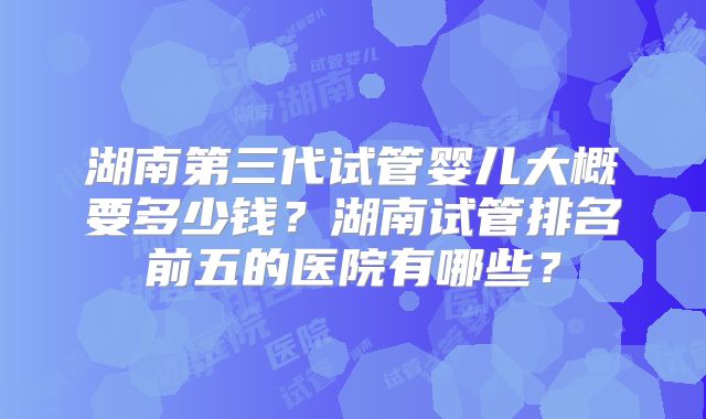 湖南第三代试管婴儿大概要多少钱？湖南试管排名前五的医院有哪些？