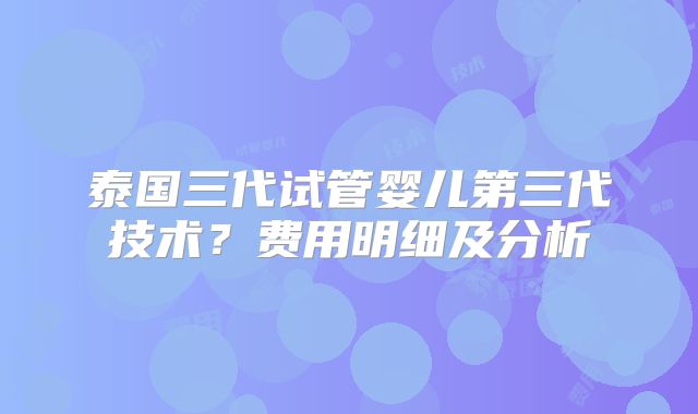 泰国三代试管婴儿第三代技术？费用明细及分析