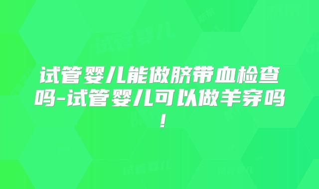 试管婴儿能做脐带血检查吗-试管婴儿可以做羊穿吗!