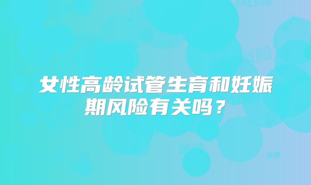 女性高龄试管生育和妊娠期风险有关吗?