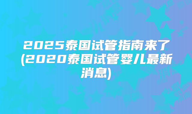 2025泰国试管指南来了(2020泰国试管婴儿最新消息)