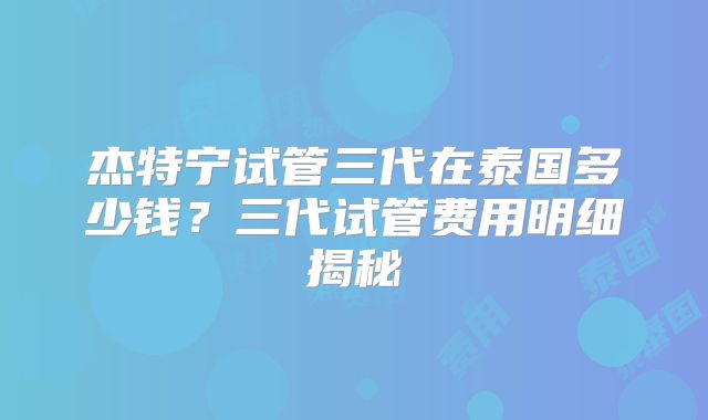 杰特宁试管三代在泰国多少钱?三代试管费用明细揭秘