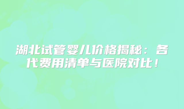 湖北试管婴儿价格揭秘：各代费用清单与医院对比！