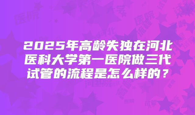 2025年高龄失独在河北医科大学第一医院做三代试管的流程是怎么样的？