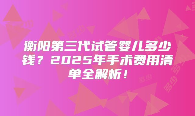 衡阳第三代试管婴儿多少钱？2025年手术费用清单全解析！