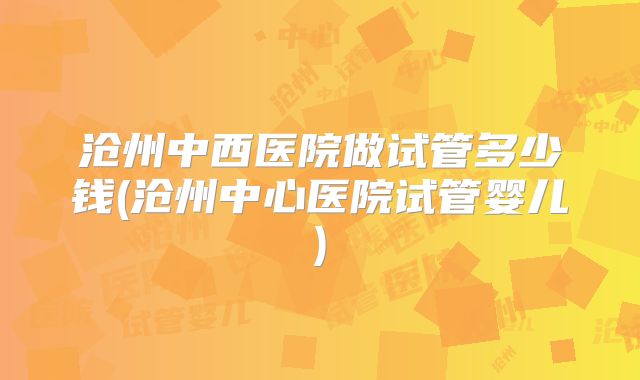 沧州中西医院做试管多少钱(沧州中心医院试管婴儿)