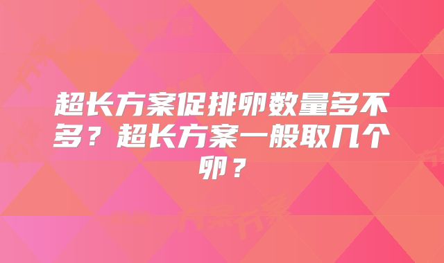 超长方案促排卵数量多不多?超长方案一般取几个卵?
