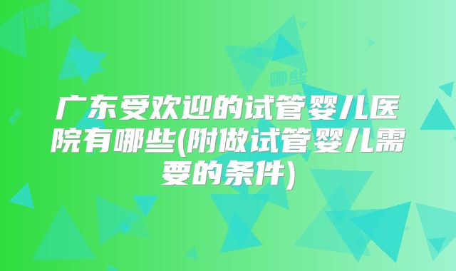 广东受欢迎的试管婴儿医院有哪些(附做试管婴儿需要的条件)