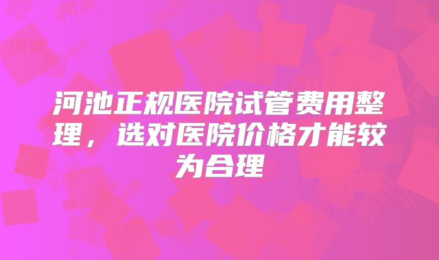 河池正规医院试管费用整理，选对医院价格才能较为合理