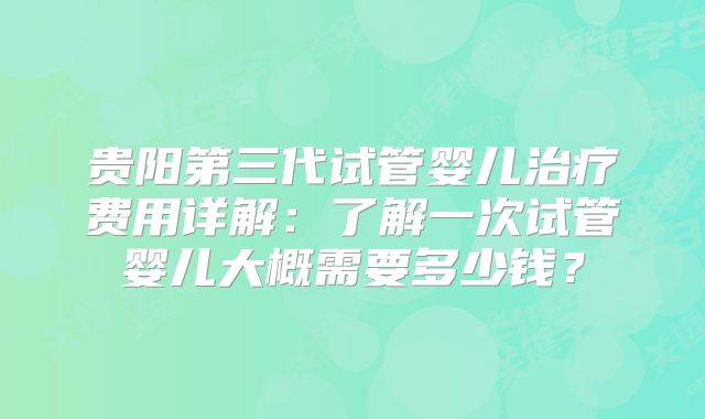 贵阳第三代试管婴儿治疗费用详解：了解一次试管婴儿大概需要多少钱？