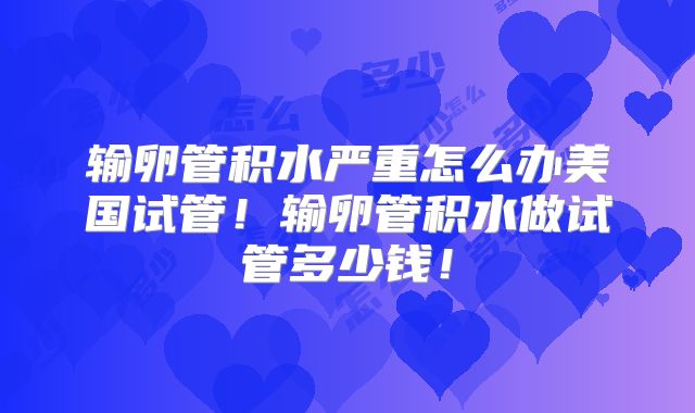 输卵管积水严重怎么办美国试管！输卵管积水做试管多少钱！