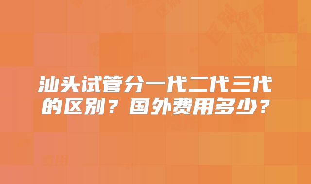 汕头试管分一代二代三代的区别？国外费用多少？