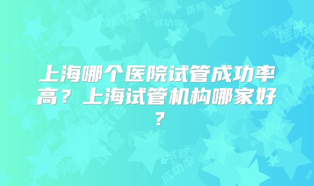 上海哪个医院试管成功率高？上海试管机构哪家好？