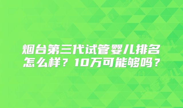 烟台第三代试管婴儿排名怎么样？10万可能够吗？