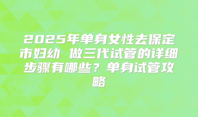 2025年单身女性去保定市妇幼 做三代试管的详细步骤有哪些?单身试管攻略