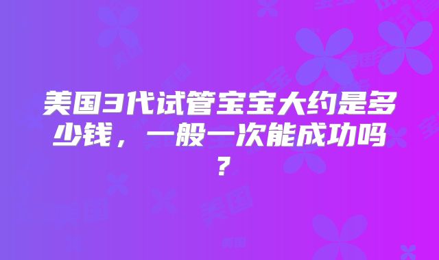 美国3代试管宝宝大约是多少钱,一般一次能成功吗?