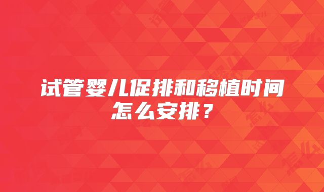 试管婴儿促排和移植时间怎么安排？