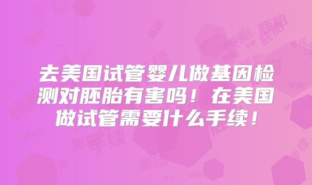 去美国试管婴儿做基因检测对胚胎有害吗!在美国做试管需要什么手续!
