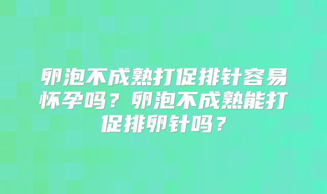 卵泡不成熟打促排针容易怀孕吗？卵泡不成熟能打促排卵针吗？
