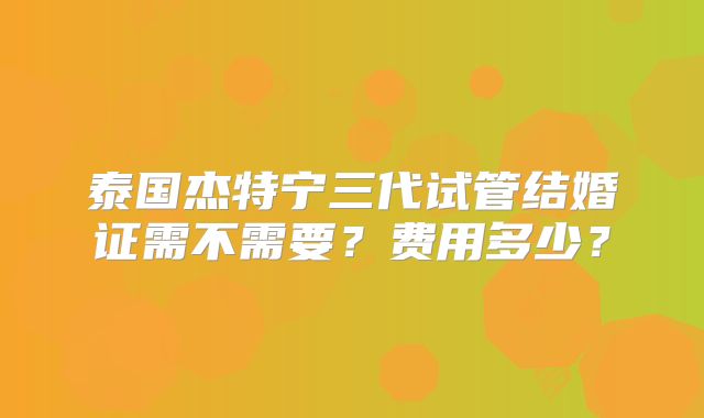 泰国杰特宁三代试管结婚证需不需要？费用多少？