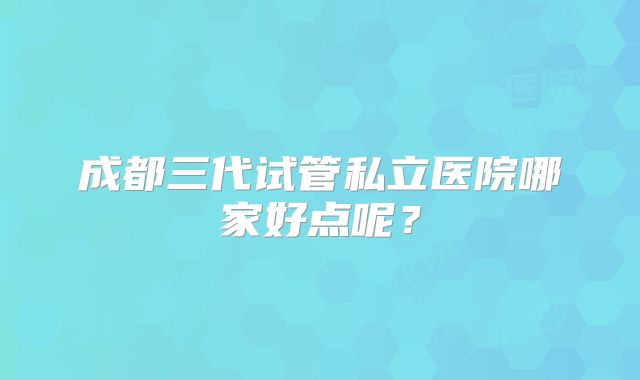 成都三代试管私立医院哪家好点呢？