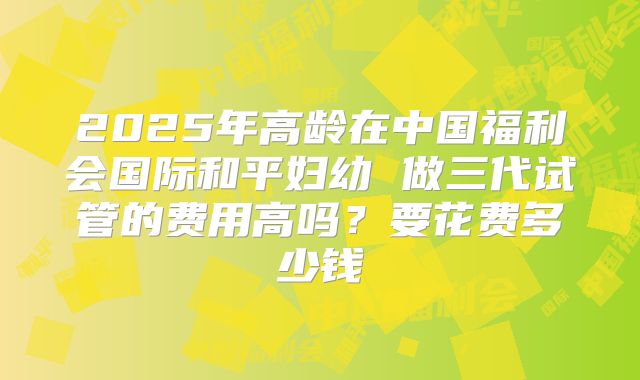 2025年高龄在中国福利会国际和平妇幼 做三代试管的费用高吗？要花费多少钱