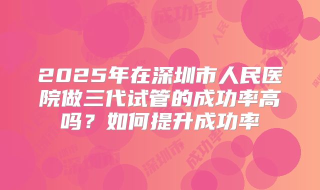 2025年在深圳市人民医院做三代试管的成功率高吗？如何提升成功率