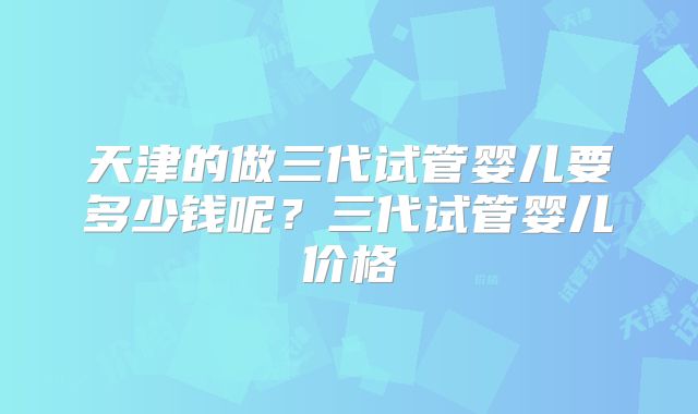 天津的做三代试管婴儿要多少钱呢？三代试管婴儿价格