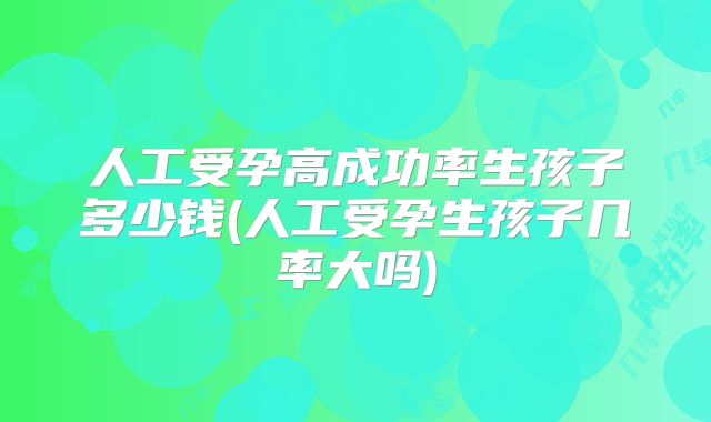 人工受孕高成功率生孩子多少钱(人工受孕生孩子几率大吗)
