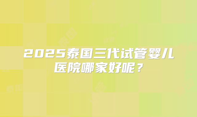 2025泰国三代试管婴儿医院哪家好呢？