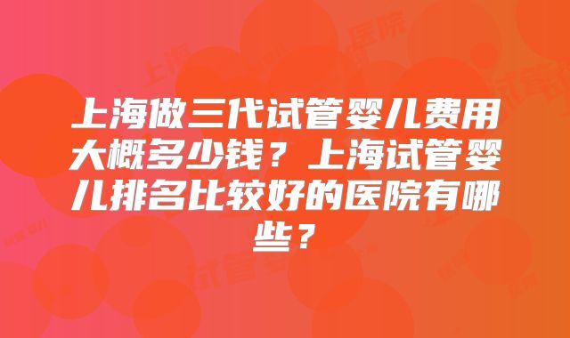 上海做三代试管婴儿费用大概多少钱？上海试管婴儿排名比较好的医院有哪些？