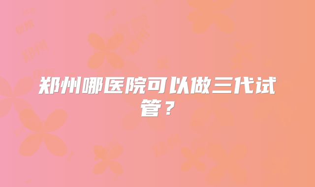 郑州哪医院可以做三代试管？